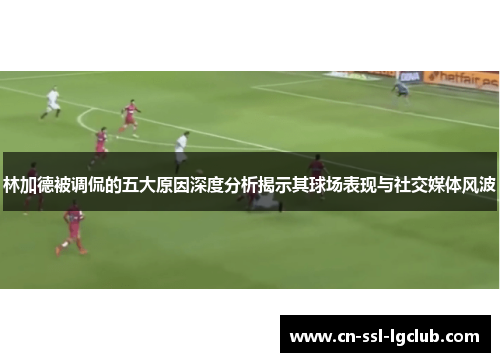 林加德被调侃的五大原因深度分析揭示其球场表现与社交媒体风波