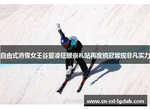 自由式滑雪女王谷爱凌征服崇礼站再度摘冠展现非凡实力