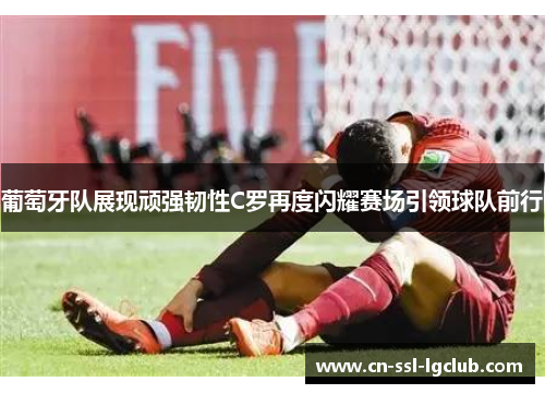 葡萄牙队展现顽强韧性C罗再度闪耀赛场引领球队前行
