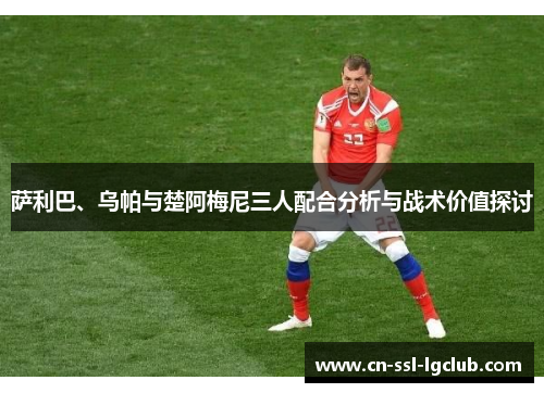 萨利巴、乌帕与楚阿梅尼三人配合分析与战术价值探讨