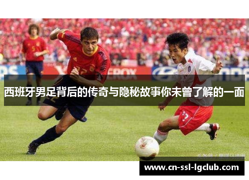 西班牙男足背后的传奇与隐秘故事你未曾了解的一面